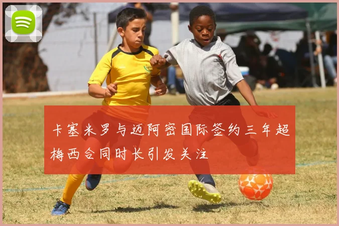 卡塞米罗与迈阿密国际签约三年超梅西合同时长引发关注