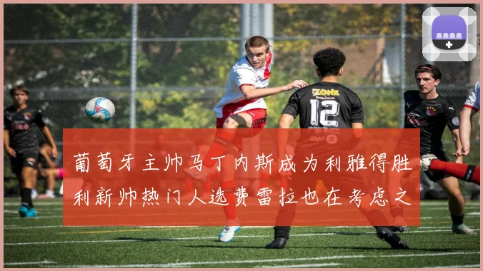葡萄牙主帅马丁内斯成为利雅得胜利新帅热门人选费雷拉也在考虑之中