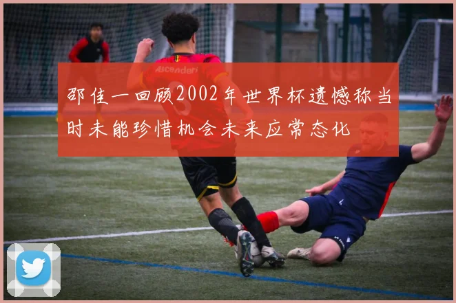 邵佳一回顾2002年世界杯遗憾称当时未能珍惜机会未来应常态化