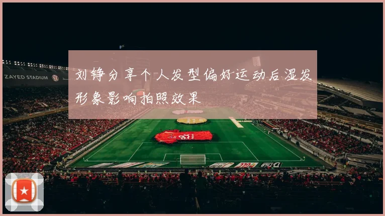 刘铮分享个人发型偏好运动后湿发形象影响拍照效果