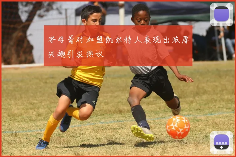 字母哥对加盟凯尔特人表现出浓厚兴趣引发热议