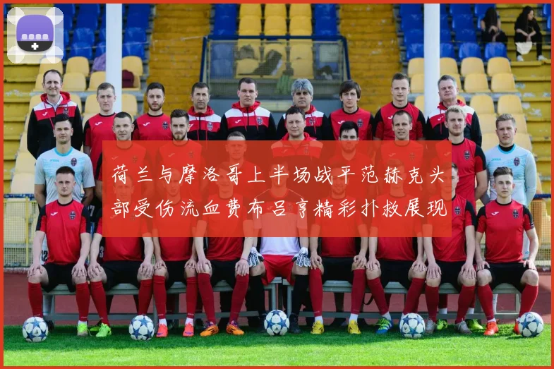 荷兰与摩洛哥上半场战平范赫克头部受伤流血费布吕亨精彩扑救展现实力