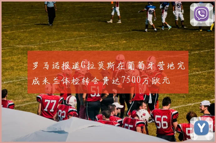 罗马诺报道G拉莫斯在葡萄牙营地完成米兰体检转会费达7500万欧元
