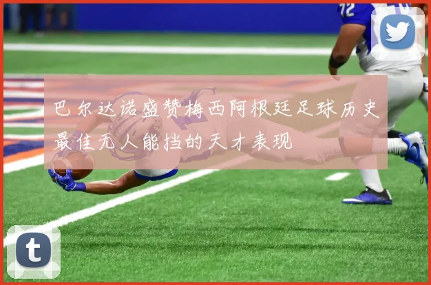 巴尔达诺盛赞梅西阿根廷足球历史最佳无人能挡的天才表现