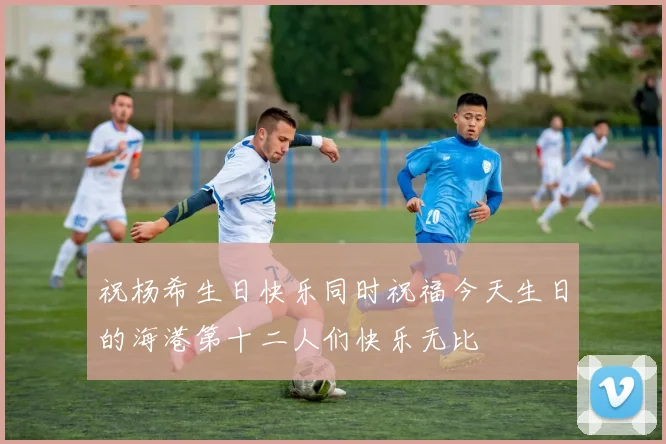 祝杨希生日快乐同时祝福今天生日的海港第十二人们快乐无比