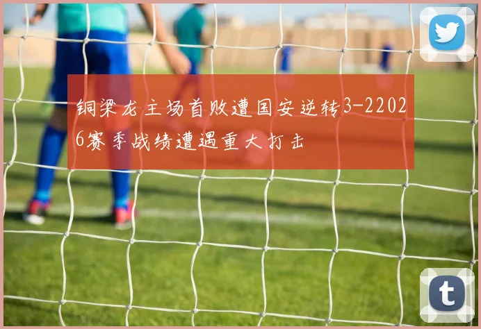 铜梁龙主场首败遭国安逆转3-22026赛季战绩遭遇重大打击