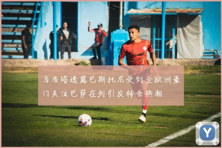 马洛塔透露巴斯托尼受到全欧洲豪门关注巴萨在列引发转会热潮