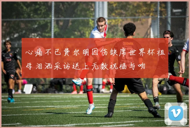 心痛不已费尔明因伤缺席世界杯祖母泪洒采访送上无数祝福与吻
