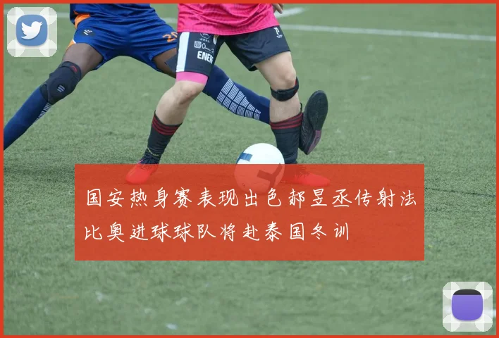 国安热身赛表现出色郝昱丞传射法比奥进球球队将赴泰国冬训