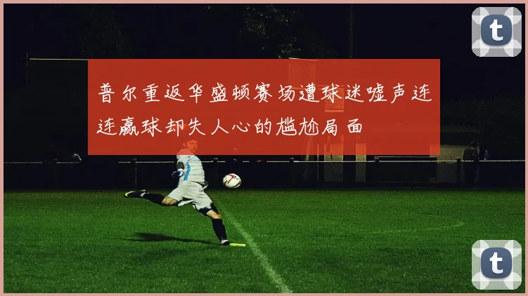 普尔重返华盛顿赛场遭球迷嘘声连连赢球却失人心的尴尬局面