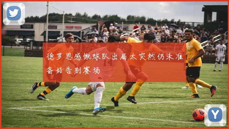 德罗恩感慨球队出局太突然仍未准备好告别赛场