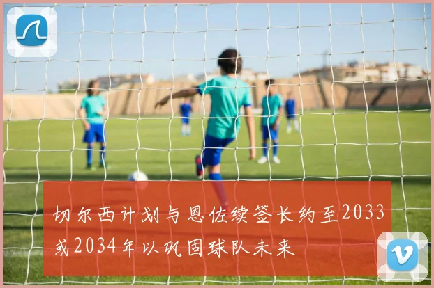 切尔西计划与恩佐续签长约至2033或2034年以巩固球队未来