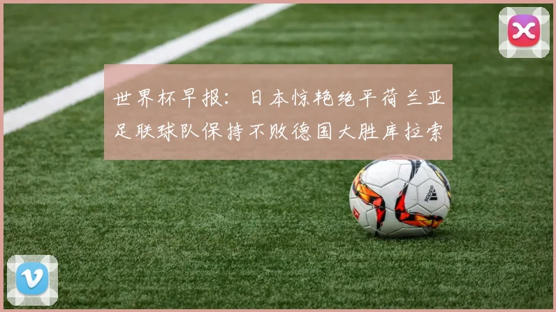 世界杯早报：日本惊艳绝平荷兰亚足联球队保持不败德国大胜库拉索