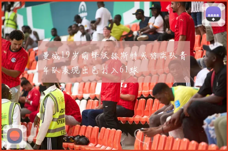 曼城19岁前锋沃赫斯特或将离队青年队表现出色打入61球